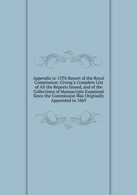 Appendix to 15Th Report of the Royal Commission: Giving a Complete List of All the Reports Issued, and of the Collections of Manuscripts Examined Since the Commission Was Originally Appointed in 1869