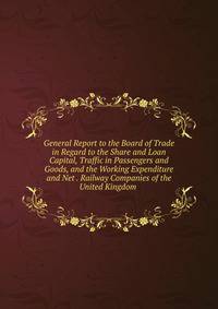General Report to the Board of Trade in Regard to the Share and Loan Capital, Traffic in Passengers and Goods, and the Working Expenditure and Net . Railway Companies of the United Kingdom .