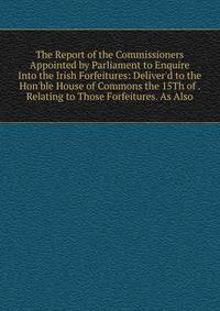 The Report of the Commissioners Appointed by Parliament to Enquire Into the Irish Forfeitures: Deliver'd to the Hon'ble House of Commons the 15Th of . Relating to Those Forfeitures. As Also