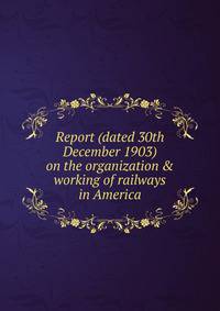 Report (dated 30th December 1903) on the organization &amp; working of railways in America