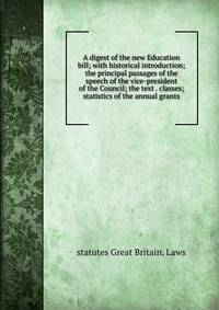 A digest of the new Education bill; with historical introduction; the principal passages of the speech of the vice-president of the Council; the text . classes; statistics of the annual grants