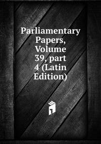 Parliamentary Papers, Volume 39, part 4 (Latin Edition)