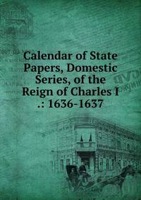Calendar of State Papers, Domestic Series, of the Reign of Charles I .: 1636-1637