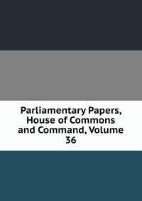 Parliamentary Papers, House of Commons and Command, Volume 36