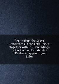 Report from the Select Committee On the Kafir Tribes: Together with the Proceedings of the Committee, Minutes of Evidence, Appendix, and Index