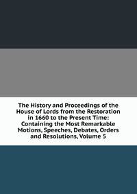 The History and Proceedings of the House of Lords from the Restoration in 1660 to the Present Time: Containing the Most Remarkable Motions, Speeches, Debates, Orders and Resolutions, Volume 5