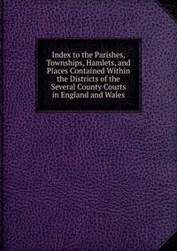 Index to the Parishes, Townships, Hamlets, and Places Contained Within the Districts of the Several County Courts in England and Wales