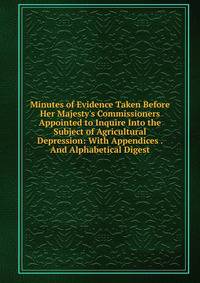 Minutes of Evidence Taken Before Her Majesty's Commissioners Appointed to Inquire Into the Subject of Agricultural Depression: With Appendices . And Alphabetical Digest