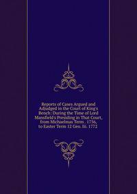 Reports of Cases Argued and Adjudged in the Court of King's Bench: During the Time of Lord Mansfield's Presiding in That Court, from Michaelmas Term . 1756, to Easter Term 12 Geo. Iii. 1772 .