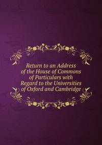 Return to an Address of the House of Commons of Particulars with Regard to the Universities of Oxford and Cambridge