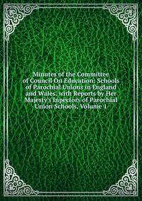 Minutes of the Committee of Council On Education: Schools of Parochial Unions in England and Wales. with Reports by Her Majesty's Inpectors of Parochial Union Schools, Volume 1