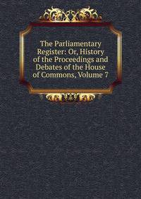 The Parliamentary Register: Or, History of the Proceedings and Debates of the House of Commons, Volume 7