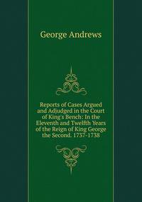 Reports of Cases Argued and Adjudged in the Court of King's Bench: In the Eleventh and Twelfth Years of the Reign of King George the Second. 1737-1738