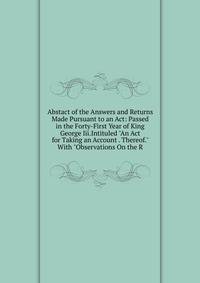 Abstact of the Answers and Returns Made Pursuant to an Act: Passed in the Forty-First Year of King George Iii.Intituled "An Act for Taking an Account . Thereof." With "Observations On the R