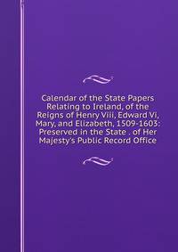 Calendar of the State Papers Relating to Ireland, of the Reigns of Henry Viii, Edward Vi, Mary, and Elizabeth, 1509-1603: Preserved in the State . of Her Majesty's Public Record Office