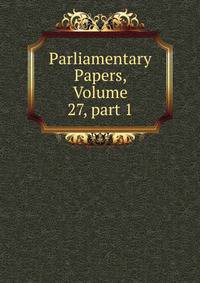 Parliamentary Papers, Volume 27, part 1