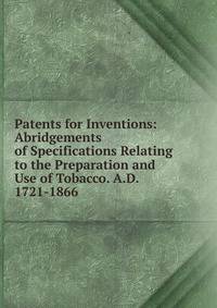 Patents for Inventions: Abridgements of Specifications Relating to the Preparation and Use of Tobacco. A.D. 1721-1866