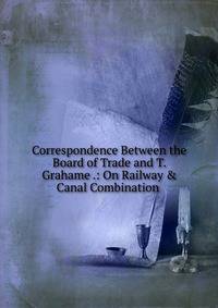 Correspondence Between the Board of Trade and T. Grahame .: On Railway &amp; Canal Combination .