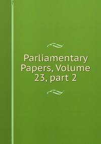 Parliamentary Papers, Volume 23, part 2