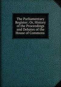 The Parliamentary Register; Or, History of the Proceedings and Debates of the House of Commons .