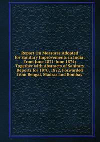 Report On Measures Adopted for Sanitary Improvements in India: From June 1871-June 1874; Together with Abstracts of Sanitary Reports for 1870, 1872, Forwarded from Bengal, Madras and Bombay