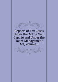 Reports of Tax Cases Under the Act 37 Vict. Cap. 16 and Under the Taxes Management Act, Volume 1