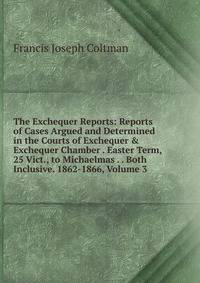 The Exchequer Reports: Reports of Cases Argued and Determined in the Courts of Exchequer &amp; Exchequer Chamber . Easter Term, 25 Vict., to Michaelmas . . Both Inclusive. 1862-1866, Volume 3