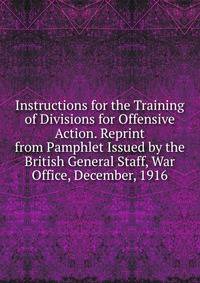 Instructions for the Training of Divisions for Offensive Action. Reprint from Pamphlet Issued by the British General Staff, War Office, December, 1916