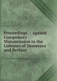 Proceedings .: Against Compulsory Manumission in the Colonies of Demerara and Berbice