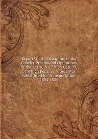 Report On the Discipline of the Convict Prisons and Operations of the Act 16 &amp; 17 Vict. Cap. 99. by Which Penal Servitude Was Substituted for Transportation. 1854-1855