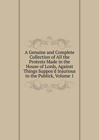 A Genuine and Complete Collection of All the Protests Made in the House of Lords, Against Things Suppos'd Injurious to the Publick, Volume 1