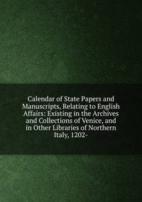Calendar of State Papers and Manuscripts, Relating to English Affairs: Existing in the Archives and Collections of Venice, and in Other Libraries of Northern Italy, 1202-.
