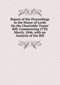 Report of the Proceedings in the House of Lords On the Charitable Trusts' Bill: Commencing 27Th March, 1846, with an Analysis of the Bill
