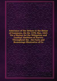 Substance of the Debate in the House of Commons, On the 15Th May, 1823: On a Motion for the Mitigation and Gradual Abolition of Slavery Throughout the . the Facts and Reasonings Illustrative of Co