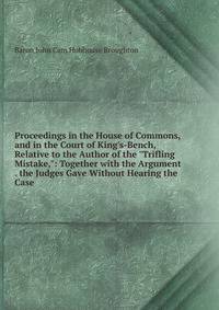 Proceedings in the House of Commons, and in the Court of King's-Bench, Relative to the Author of the "Trifling Mistake,": Together with the Argument . the Judges Gave Without Hearing the Case