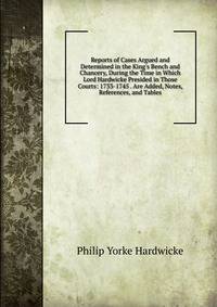 Reports of Cases Argued and Determined in the King's Bench and Chancery, During the Time in Which Lord Hardwicke Presided in Those Courts: 1733-1745 . Are Added, Notes, References, and Tables