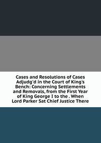 Cases and Resolutions of Cases Adjudg'd in the Court of King's Bench: Concerning Settlements and Removals, from the First Year of King George I to the . When Lord Parker Sat Chief Justice There