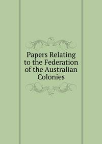 Papers Relating to the Federation of the Australian Colonies