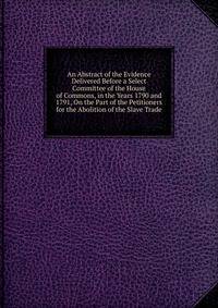 An Abstract of the Evidence Delivered Before a Select Committee of the House of Commons, in the Years 1790 and 1791, On the Part of the Petitioners for the Abolition of the Slave Trade