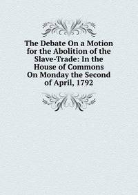 The Debate On a Motion for the Abolition of the Slave-Trade: In the House of Commons On Monday the Second of April, 1792