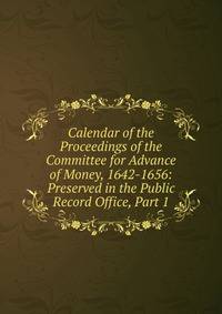 Calendar of the Proceedings of the Committee for Advance of Money, 1642-1656: Preserved in the Public Record Office, Part 1