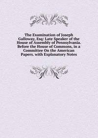 The Examination of Joseph Galloway, Esq: Late Speaker of the House of Assembly of Pennsylvania. Before the House of Commons, in a Committee On the American Papers. with Explanatory Notes