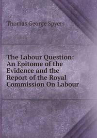 The Labour Question: An Epitome of the Evidence and the Report of the Royal Commission On Labour
