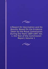 A Report On Vaccination and Its Results: Based On the Evidence Taken by the Royal Commission During the Years 1889-1897. Vol. 1. the Text of the Commission Report, Volume 1