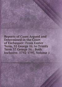 Reports of Cases Argued and Determined in the Court of Exchequer: From Easter Term, 32 George Iii. to Trinity Term 37 George Iii. . Both Inclusive. 1792-1797, Volume 1