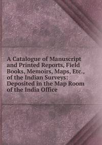 A Catalogue of Manuscript and Printed Reports, Field Books, Memoirs, Maps, Etc., of the Indian Surveys: Deposited in the Map Room of the India Office