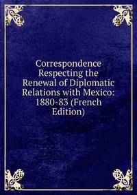 Correspondence Respecting the Renewal of Diplomatic Relations with Mexico: 1880-83 (French Edition)