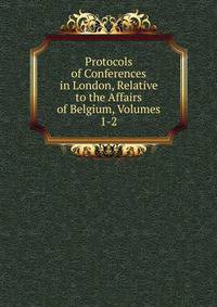Protocols of Conferences in London, Relative to the Affairs of Belgium, Volumes 1-2