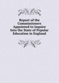 Report of the Commissioners Appointed to Inquire Into the State of Popular Education in England