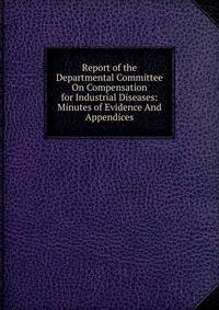 Report of the Departmental Committee On Compensation for Industrial Diseases: Minutes of Evidence And Appendices